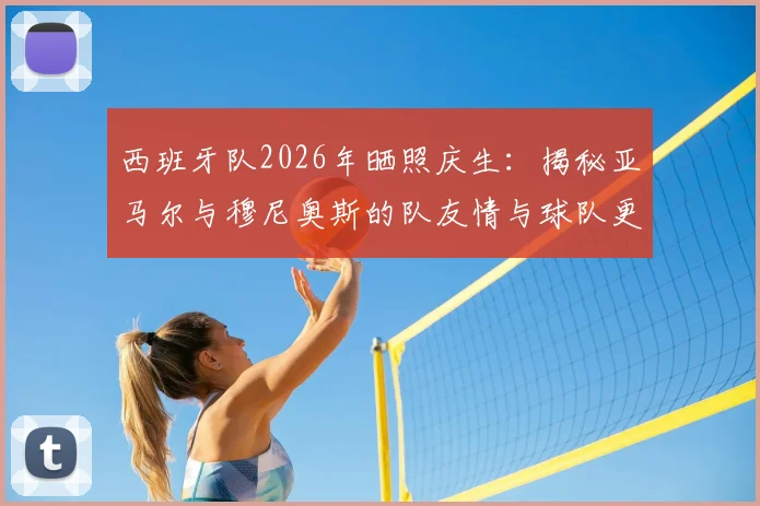 西班牙队2026年晒照庆生:揭秘亚马尔与穆尼奥斯的队友情与球队更衣室氛围