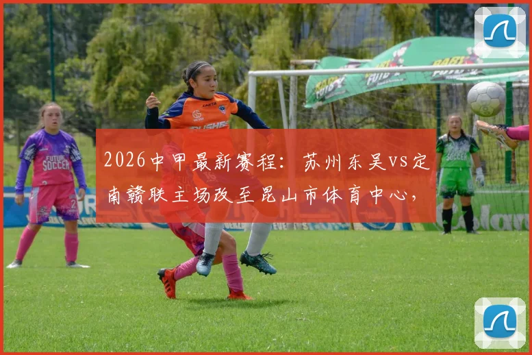 2026中甲最新赛程：苏州东吴vs定南赣联主场改至昆山市体育中心，附观赛指南与球场信息