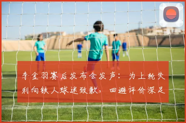 李金羽赛后发布会发声：为上轮失利向铁人球迷致歉，回避评价深足新鹏城及陈涛