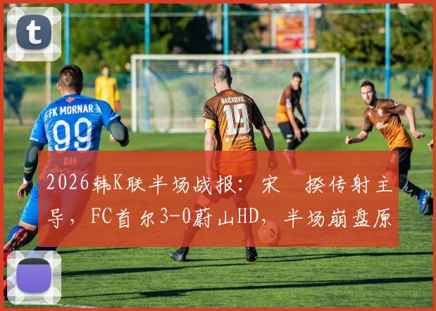 2026韩K联半场战报:宋旻揆传射主导,FC首尔3-0蔚山HD,半场崩盘原因与战术细节解析