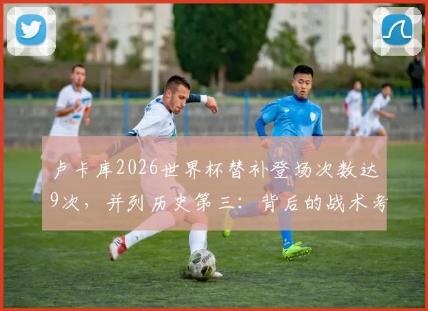 卢卡库2026世界杯替补登场次数达9次，并列历史第三：背后的战术考量与数据分析