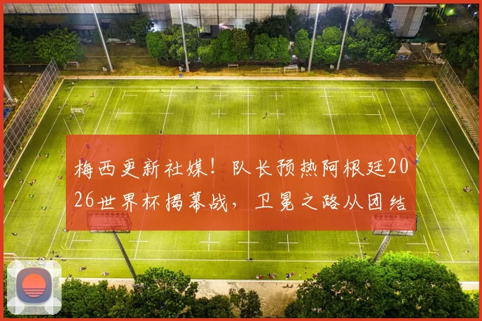 梅西更新社媒！队长预热阿根廷2026世界杯揭幕战，卫冕之路从团结开始