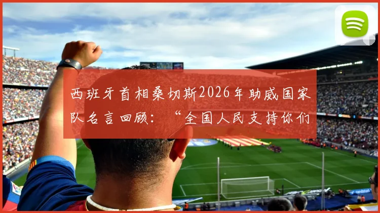 西班牙首相桑切斯2026年助威国家队名言回顾：“全国人民支持你们”原话解读与视频集锦
