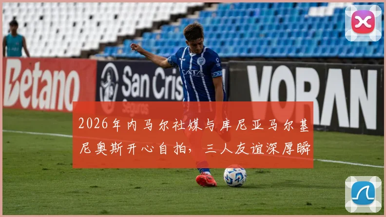 2026年内马尔社媒与库尼亚马尔基尼奥斯开心自拍，三人友谊深厚瞬间引球迷关注热议