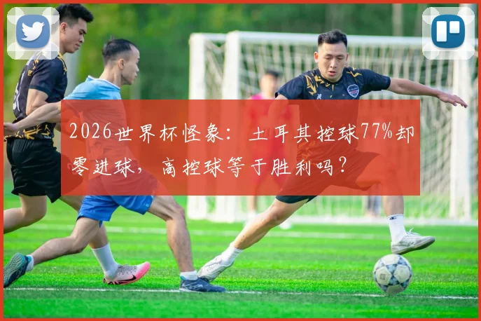 2026世界杯怪象:土耳其控球77%却零进球,高控球等于胜利吗?