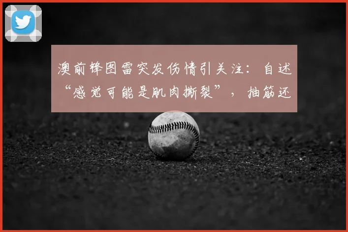 澳前锋图雷突发伤情引关注:自述“感觉可能是肌肉撕裂”,抽筋还是重伤需等详细检查报告