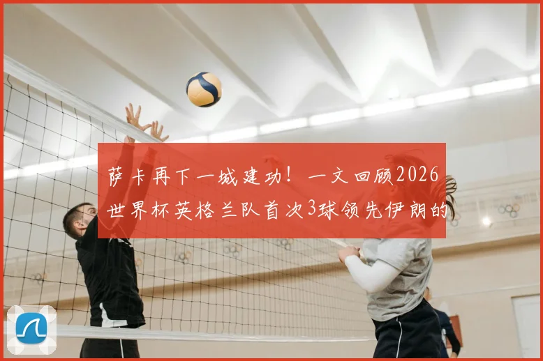 萨卡再下一城建功！一文回顾2026世界杯英格兰队首次3球领先伊朗的精彩战术与进球集锦