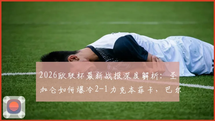 2026欧联杯最新战报深度解析：圣加仑如何爆冷2-1力克本菲卡，巴尔德与盖尔关键破门全回顾