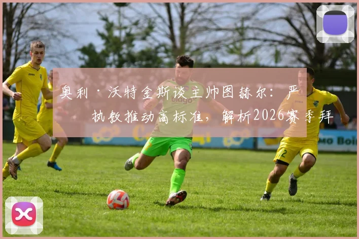 奥利·沃特金斯谈主帅图赫尔：严厉执教推动高标准，解析2026赛季拜仁的强硬管理风格与取胜之道