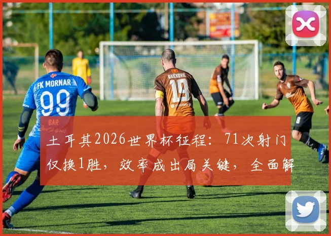 土耳其2026世界杯征程：71次射门仅换1胜，效率成出局关键，全面解析数据背后的战术困境
