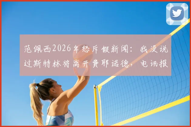 范佩西2026年怒斥假新闻：我没说过斯特林将离开费耶诺德，电讯报道系伪造