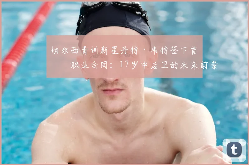 切尔西青训新星丹特·韦特签下首份职业合同：17岁中后卫的未来前景与合同细节解析