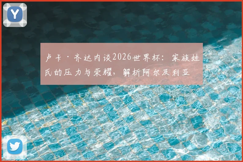 卢卡·齐达内谈2026世界杯：家族姓氏的压力与荣耀，解析阿尔及利亚队小组出线前景与个人挑战