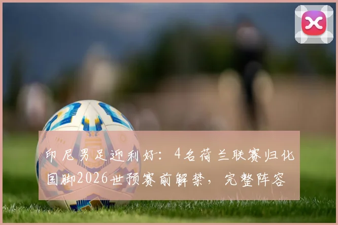 印尼男足迎利好:4名荷兰联赛归化国脚2026世预赛前解禁,完整阵容实力解析