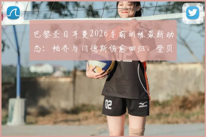 巴黎圣日耳曼2026季前训练最新动态:帕乔与门德斯伤愈回归,登贝莱、阿什拉夫仍缺席备战