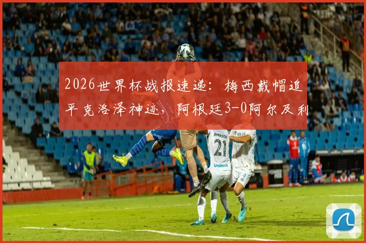 2026世界杯战报速递：梅西戴帽追平克洛泽神迹，阿根廷3-0阿尔及利亚全解析