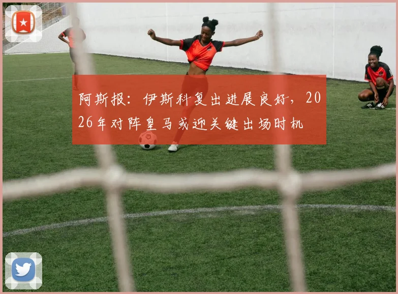 阿斯报:伊斯科复出进展良好,2026年对阵皇马或迎关键出场时机