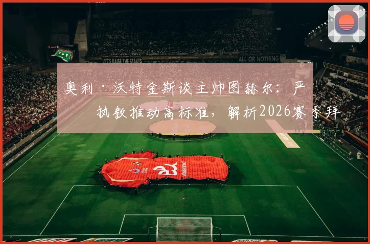 奥利·沃特金斯谈主帅图赫尔：严厉执教推动高标准，解析2026赛季拜仁的强硬管理风格与取胜之道