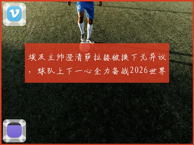 埃及主帅澄清萨拉赫被换下无异议，球队上下一心全力备战2026世界杯预选赛对阵新西兰