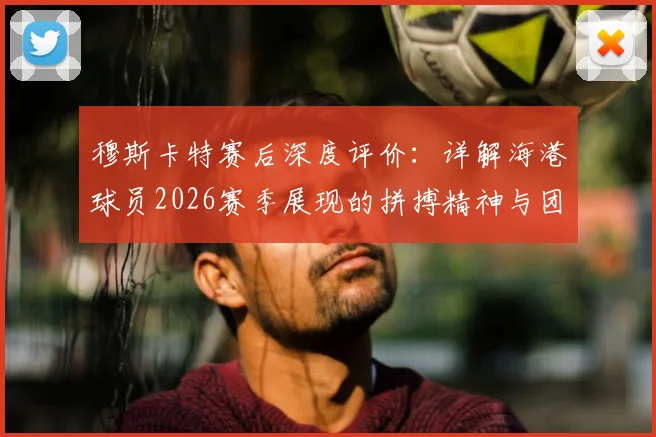 穆斯卡特赛后深度评价:详解海港球员2026赛季展现的拼搏精神与团队表现,主教练自豪感言回顾