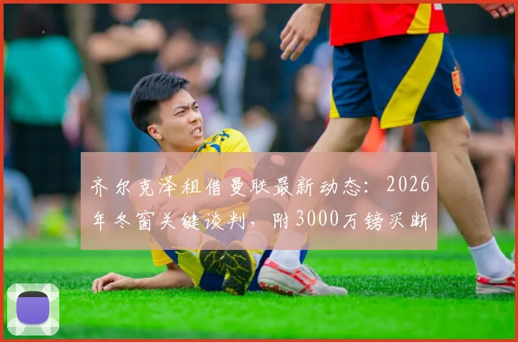 齐尔克泽租借曼联最新动态：2026年冬窗关键谈判，附3000万镑买断条款深度解读