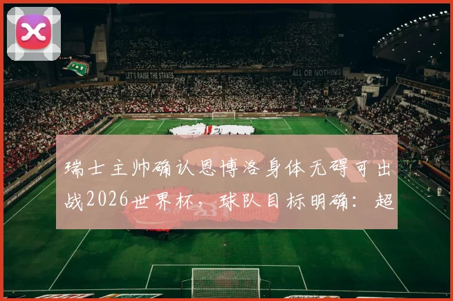 瑞士主帅确认恩博洛身体无碍可出战2026世界杯，球队目标明确：超越上届战绩
