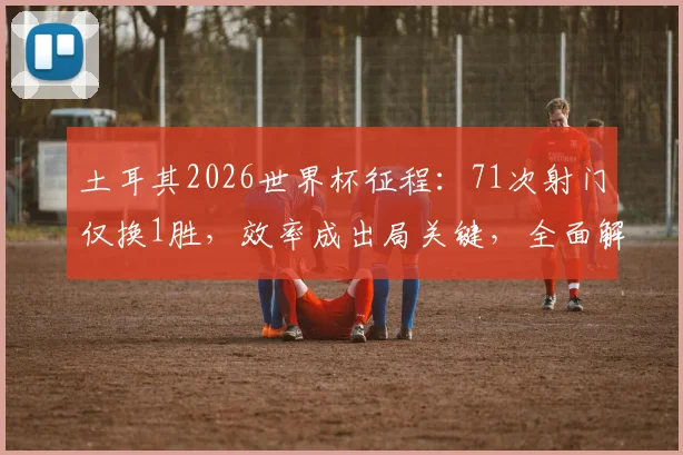 土耳其2026世界杯征程：71次射门仅换1胜，效率成出局关键，全面解析数据背后的战术困境