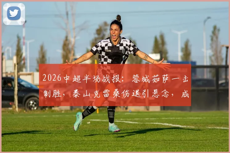 2026中超半场战报：蓉城茹萨一击制胜，泰山克雷桑伤退引悬念，成都1-0领先