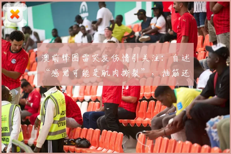 澳前锋图雷突发伤情引关注：自述“感觉可能是肌肉撕裂”，抽筋还是重伤需等详细检查报告