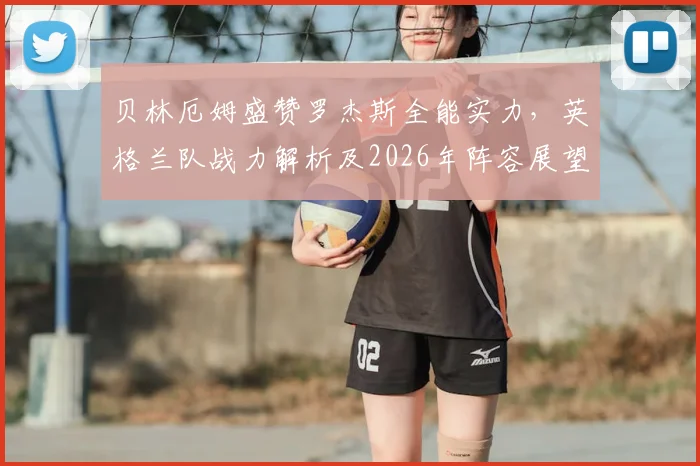 贝林厄姆盛赞罗杰斯全能实力，英格兰队战力解析及2026年阵容展望