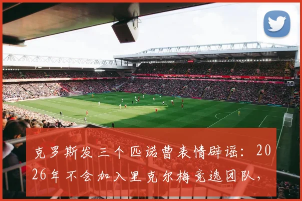 克罗斯发三个匹诺曹表情辟谣:2026年不会加入里克尔梅竞选团队,详解球星为何远离政治