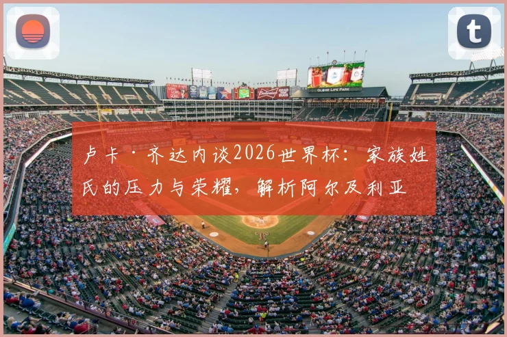 卢卡·齐达内谈2026世界杯:家族姓氏的压力与荣耀,解析阿尔及利亚队小组出线前景与个人挑战
