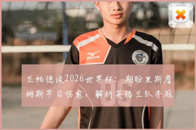 兰帕德谈2026世界杯:期盼里斯詹姆斯早日伤愈,解析英格兰队夺冠真实前景与阵容关键