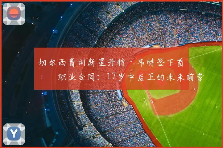 切尔西青训新星丹特·韦特签下首份职业合同:17岁中后卫的未来前景与合同细节解析