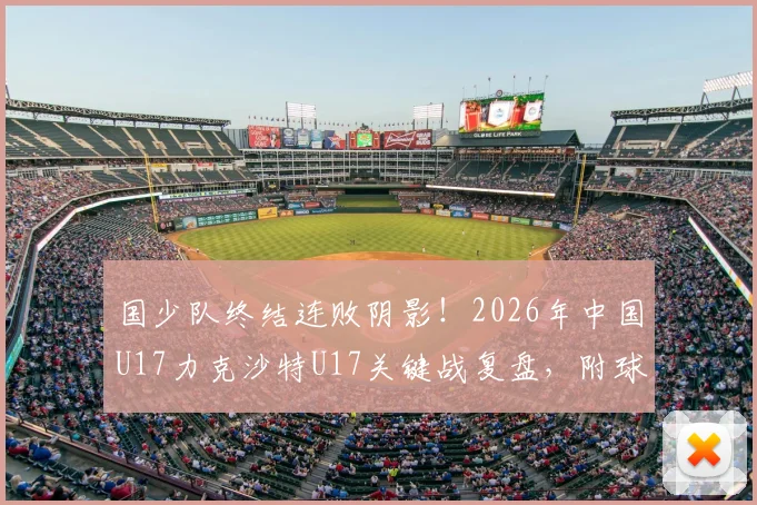 国少队终结连败阴影!2026年中国U17力克沙特U17关键战复盘,附球员技术解析与出线形势
