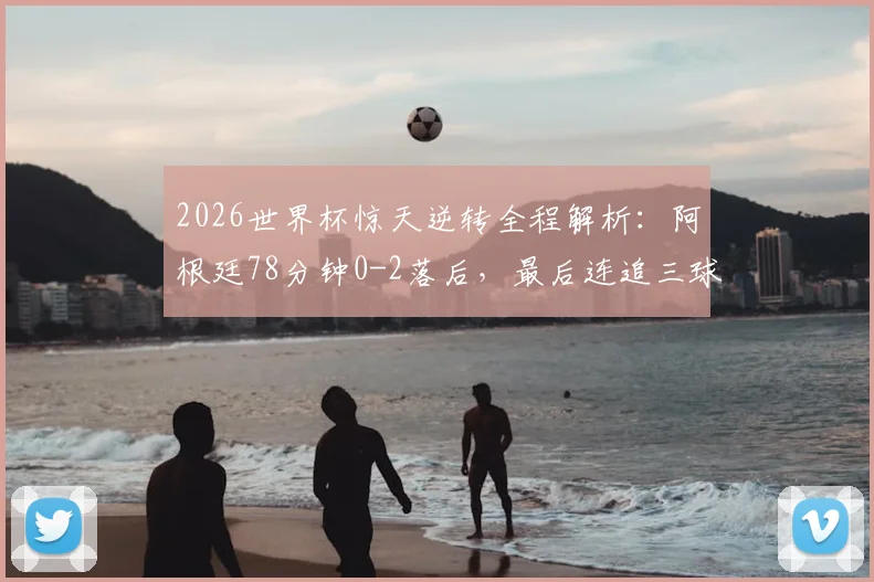 2026世界杯惊天逆转全程解析：阿根廷78分钟0-2落后，最后连追三球创历史纪录