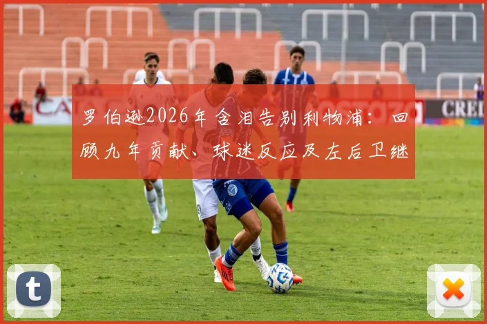 罗伯逊2026年含泪告别利物浦:回顾九年贡献、球迷反应及左后卫继任者分析
