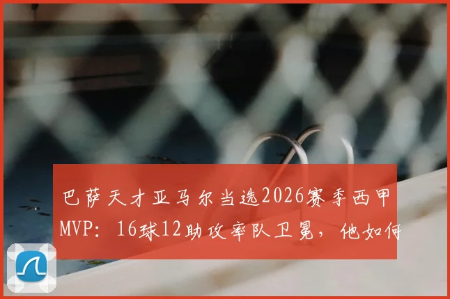 巴萨天才亚马尔当选2026赛季西甲MVP:16球12助攻率队卫冕,他如何击败贝林厄姆维尼修斯?