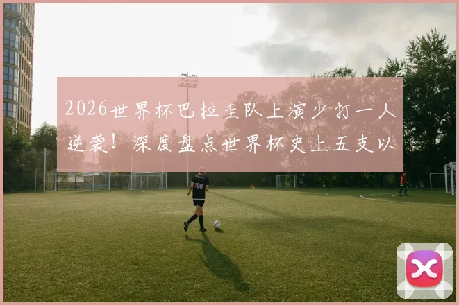 2026世界杯巴拉圭队上演少打一人逆袭！深度盘点世界杯史上五支以少胜多的铁血之师