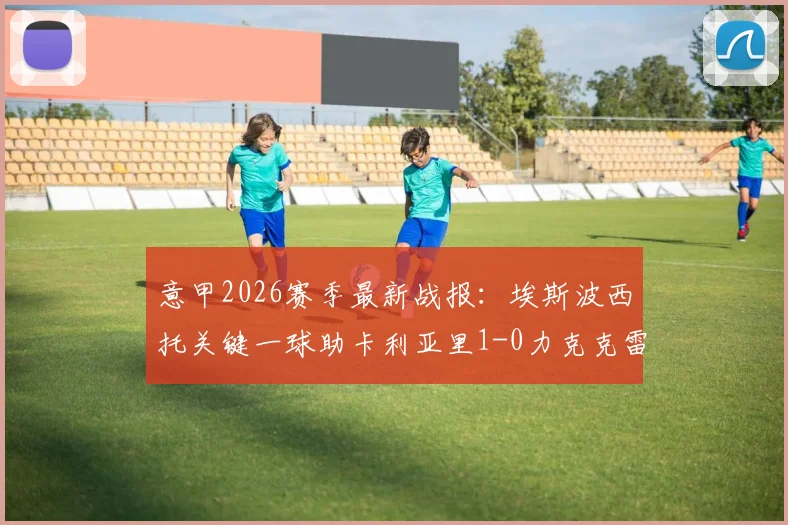 意甲2026赛季最新战报:埃斯波西托关键一球助卡利亚里1-0力克克雷莫纳,赛后数据深度解读