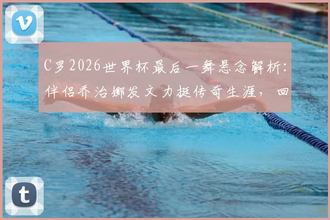 C罗2026世界杯最后一舞悬念解析：伴侣乔治娜发文力挺传奇生涯，回顾巨星世界杯经典时刻