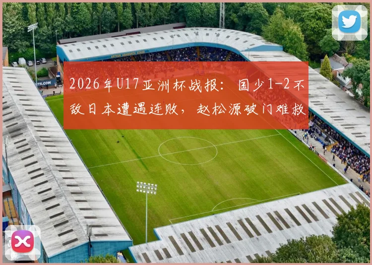 2026年U17亚洲杯战报：国少1-2不敌日本遭遇连败，赵松源破门难救主，小组出线前景分析