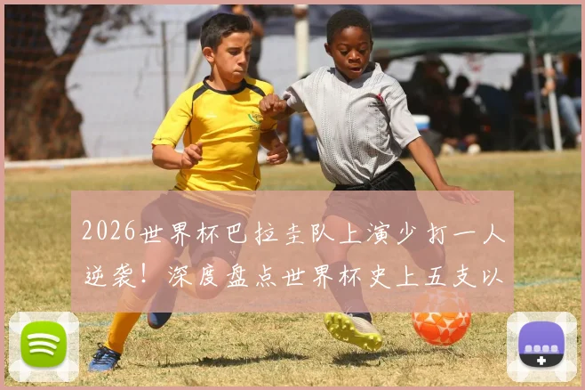2026世界杯巴拉圭队上演少打一人逆袭！深度盘点世界杯史上五支以少胜多的铁血之师