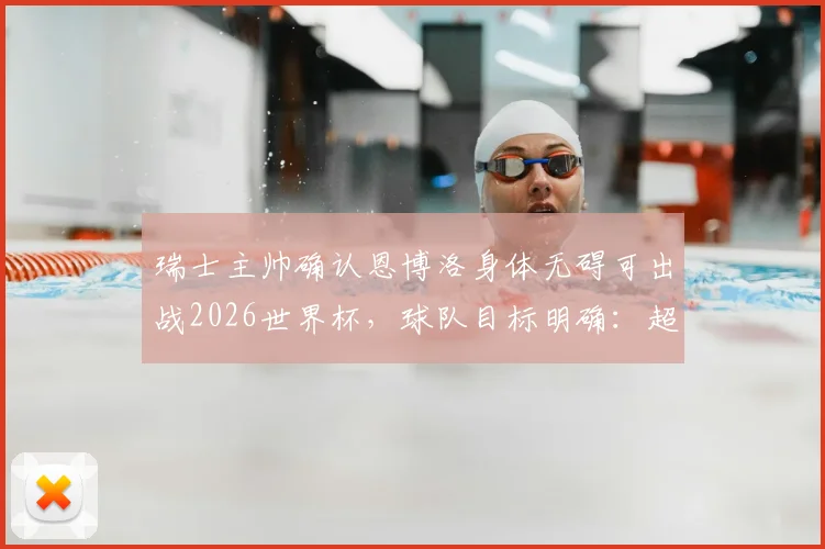 瑞士主帅确认恩博洛身体无碍可出战2026世界杯,球队目标明确:超越上届战绩