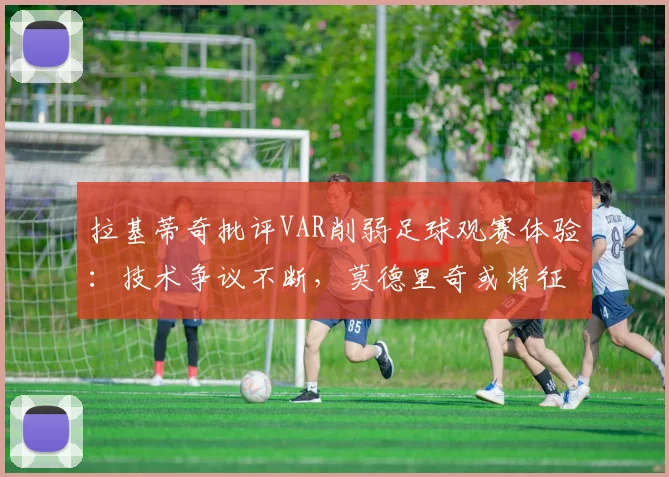拉基蒂奇批评VAR削弱足球观赛体验：技术争议不断，莫德里奇或将征战至2026年