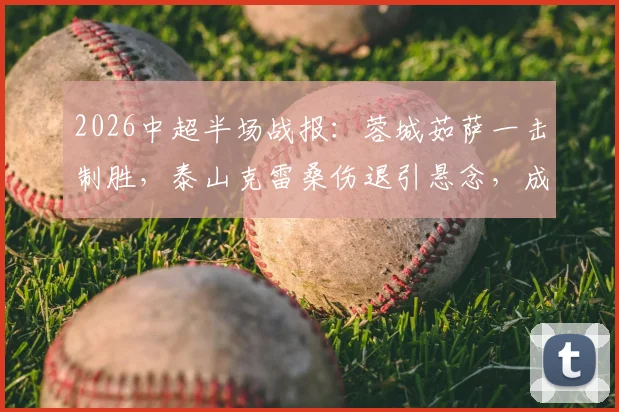 2026中超半场战报:蓉城茹萨一击制胜,泰山克雷桑伤退引悬念,成都1-0领先