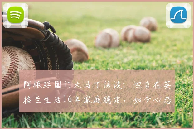 阿根廷国门大马丁访谈：坦言在英格兰生活16年家庭稳定，如今心态只想纯粹享受足球比赛
