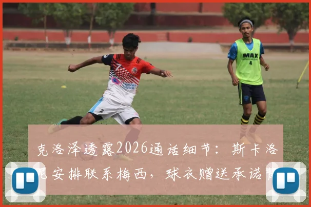 克洛泽透露2026通话细节:斯卡洛尼安排联系梅西,球衣赠送承诺背后故事