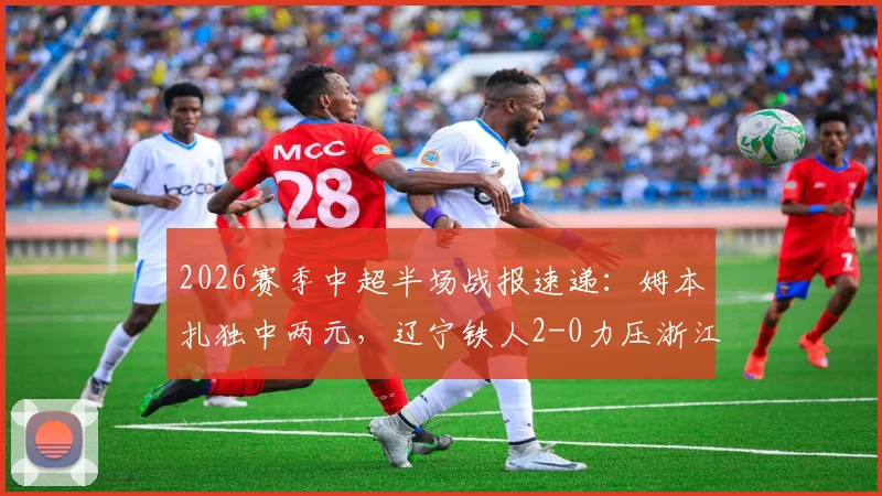 2026赛季中超半场战报速递：姆本扎独中两元，辽宁铁人2-0力压浙江，附比赛实况关键解读
