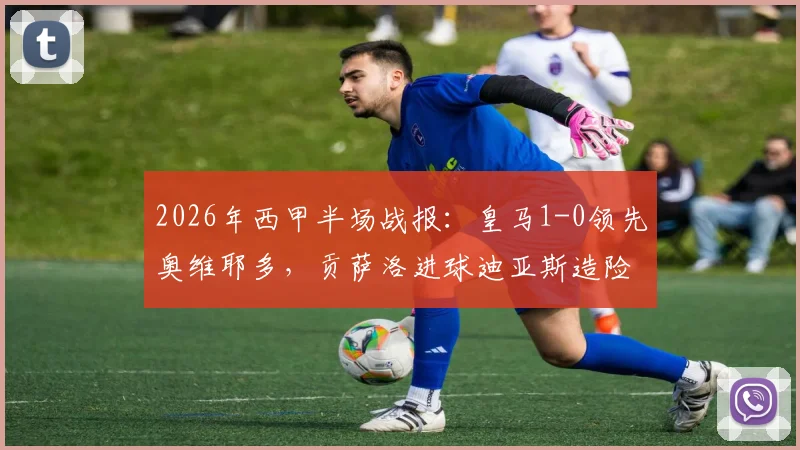 2026年西甲半场战报:皇马1-0领先奥维耶多,贡萨洛进球迪亚斯造险成关键看点